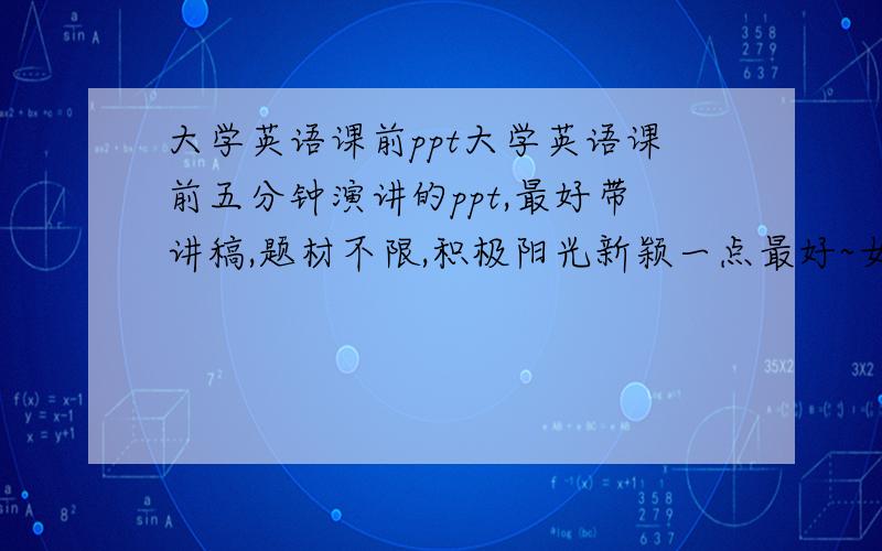 大学英语课前ppt大学英语课前五分钟演讲的ppt,最好带讲稿,题材不限,积极阳光新颖一点最好~女生可以用的,有的话请发到