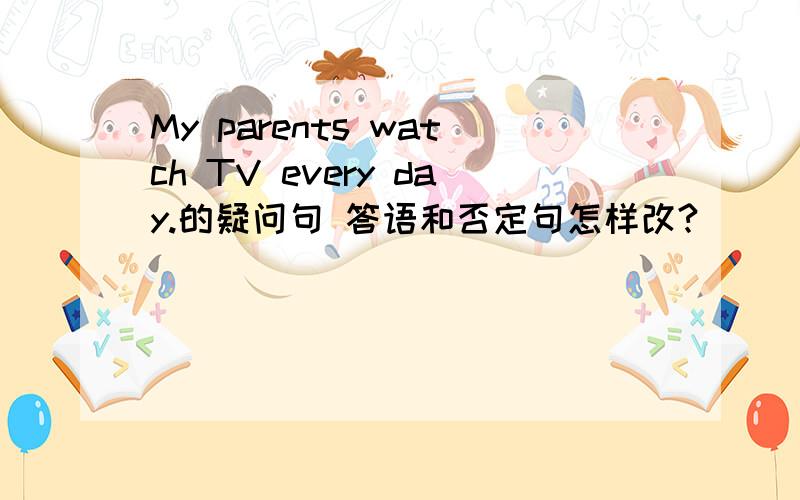 My parents watch TV every day.的疑问句 答语和否定句怎样改?