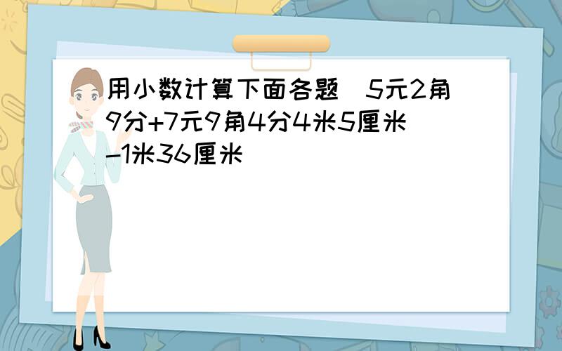 用小数计算下面各题．5元2角9分+7元9角4分4米5厘米-1米36厘米．