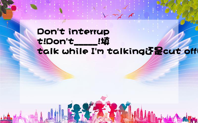 Don't interrupt!Don't_____!填talk while I'm talking还是cut off呢