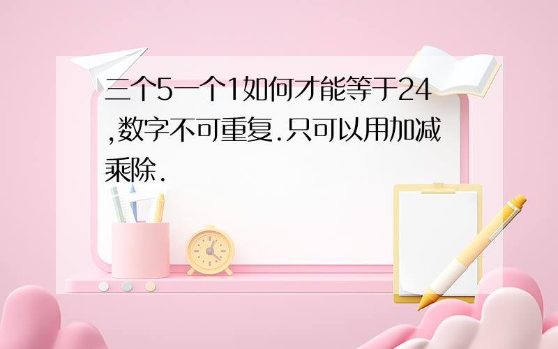 三个5一个1如何才能等于24,数字不可重复.只可以用加减乘除.