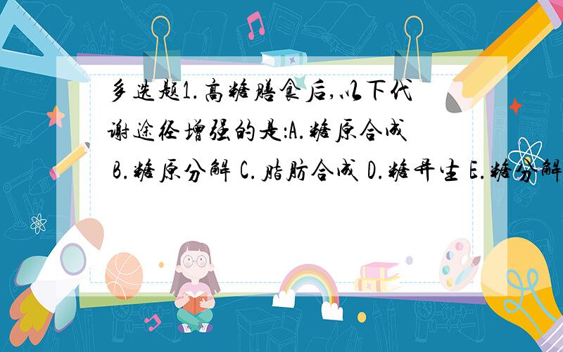 多选题1.高糖膳食后,以下代谢途径增强的是：A.糖原合成 B.糖原分解 C.脂肪合成 D.糖异生 E.糖分解供能2.维持