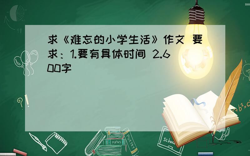 求《难忘的小学生活》作文 要求：1.要有具体时间 2.600字