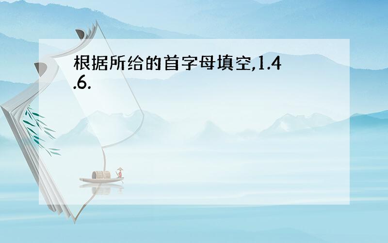 根据所给的首字母填空,1.4.6.