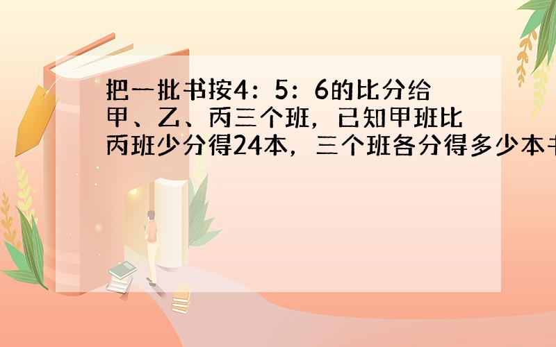 把一批书按4：5：6的比分给甲、乙、丙三个班，已知甲班比丙班少分得24本，三个班各分得多少本书？