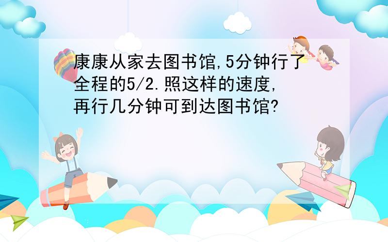 康康从家去图书馆,5分钟行了全程的5/2.照这样的速度,再行几分钟可到达图书馆?