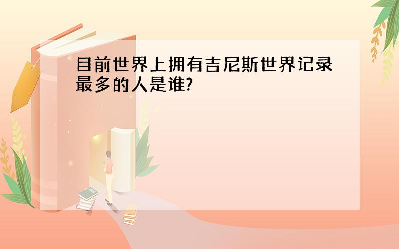 目前世界上拥有吉尼斯世界记录最多的人是谁?