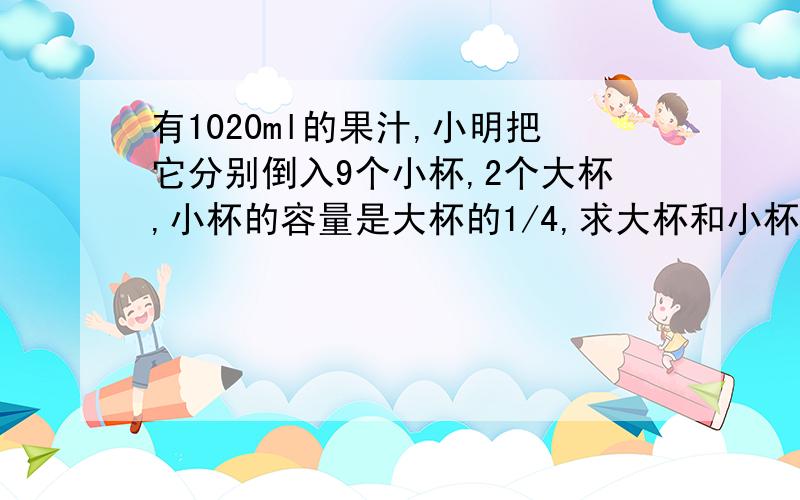 有1020ml的果汁,小明把它分别倒入9个小杯,2个大杯,小杯的容量是大杯的1/4,求大杯和小杯各能装多少水?