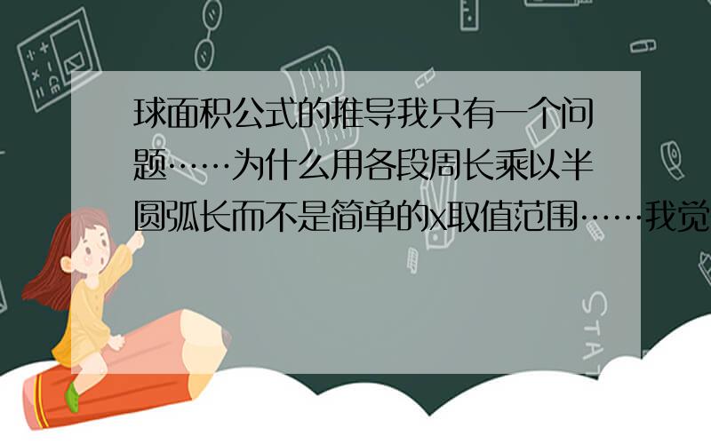 球面积公式的推导我只有一个问题……为什么用各段周长乘以半圆弧长而不是简单的x取值范围……我觉得两个都有道理换个说法，刚刚