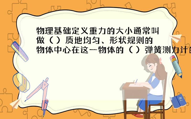 物理基础定义重力的大小通常叫做（ ）质地均匀、形状规则的物体中心在这一物体的（ ）弹簧测力计的指针很粗，读上还是读下？