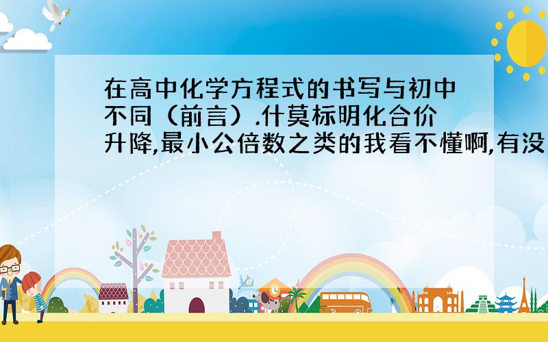 在高中化学方程式的书写与初中不同（前言）.什莫标明化合价升降,最小公倍数之类的我看不懂啊,有没有高人教教我.分不会少给你