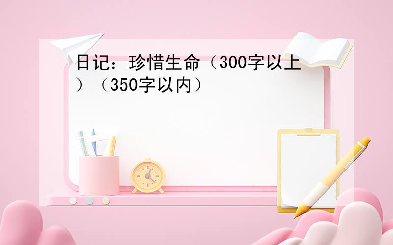 日记：珍惜生命（300字以上）（350字以内）