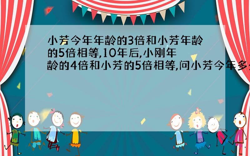 小芳今年年龄的3倍和小芳年龄的5倍相等,10年后,小刚年龄的4倍和小芳的5倍相等,问小芳今年多少岁?