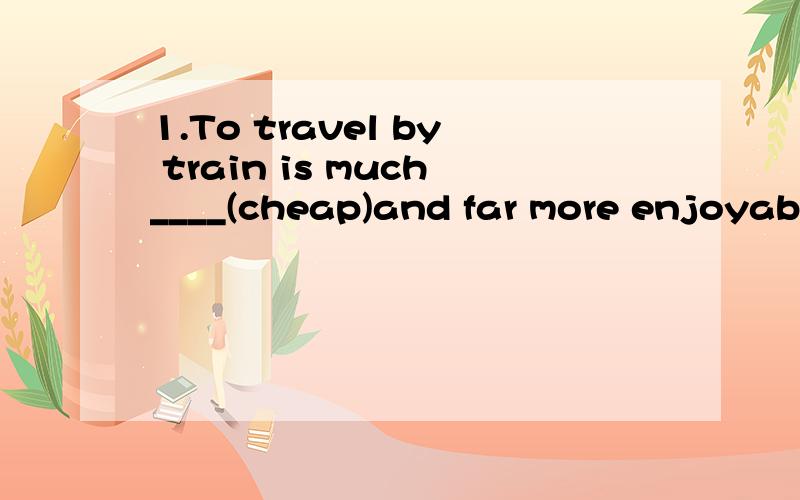 1.To travel by train is much____(cheap)and far more enjoyabl