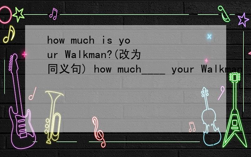 how much is your Walkman?(改为同义句) how much____ your Walkman _