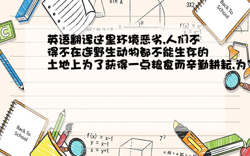 英语翻译这里环境恶劣,人们不得不在连野生动物都不能生存的土地上为了获得一点粮食而辛勤耕耘,为了生计连干瘪矮小的老年妇女都