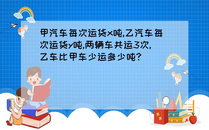 甲汽车每次运货x吨,乙汽车每次运货y吨,两辆车共运3次,乙车比甲车少运多少吨?