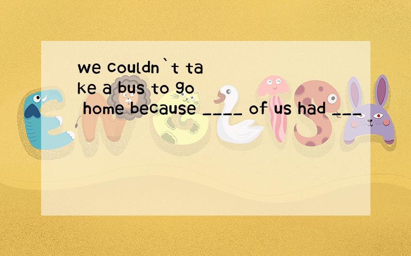 we couldn`t take a bus to go home because ____ of us had ___