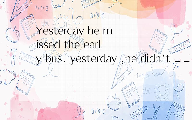 Yesterday he missed the early bus. yesterday ,he didn't ____