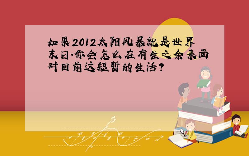 如果2012太阳风暴就是世界末日.你会怎么在有生之余来面对目前这短暂的生活?