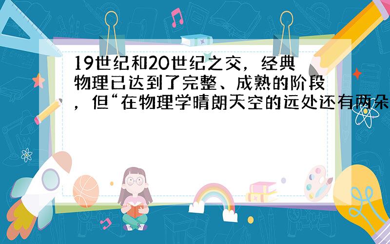 19世纪和20世纪之交，经典物理已达到了完整、成熟的阶段，但“在物理学晴朗天空的远处还有两朵小小的、令人不安的乌云”，人