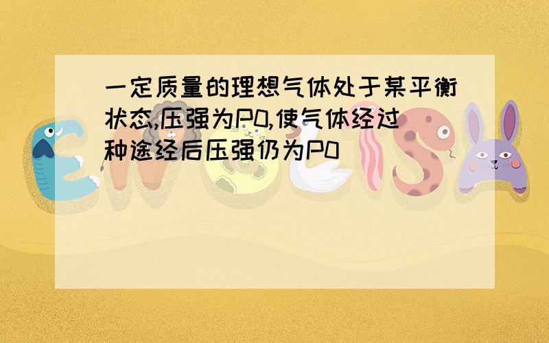 一定质量的理想气体处于某平衡状态,压强为P0,使气体经过种途经后压强仍为P0