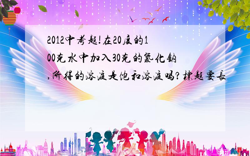 2012中考题!在20度的100克水中加入30克的氯化钠,所得的溶液是饱和溶液吗?标题要长