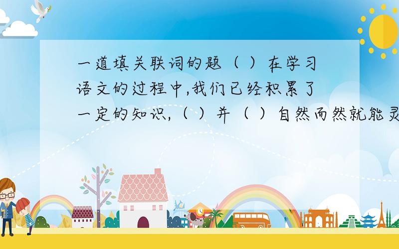 一道填关联词的题（ ）在学习语文的过程中,我们已经积累了一定的知识,（ ）并（ ）自然而然就能灵活运用所有的知识,（ ）