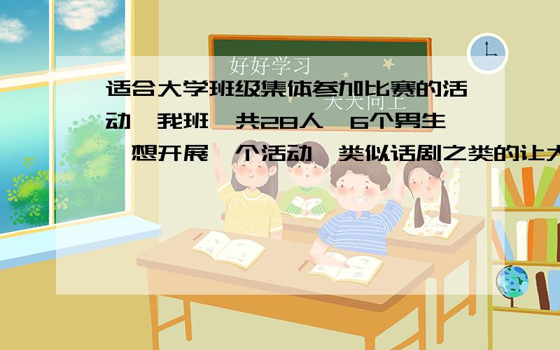 适合大学班级集体参加比赛的活动,我班一共28人,6个男生,想开展一个活动,类似话剧之类的让大家都可以参与进来