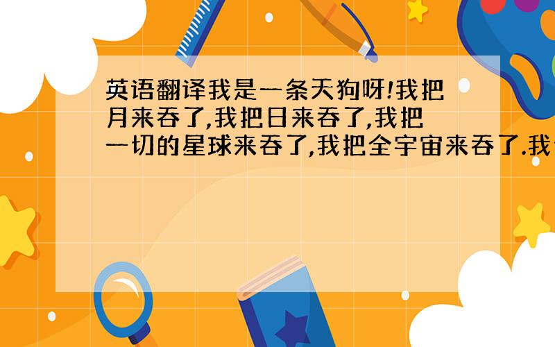 英语翻译我是一条天狗呀!我把月来吞了,我把日来吞了,我把一切的星球来吞了,我把全宇宙来吞了.我便是我了!我是月底光,我是