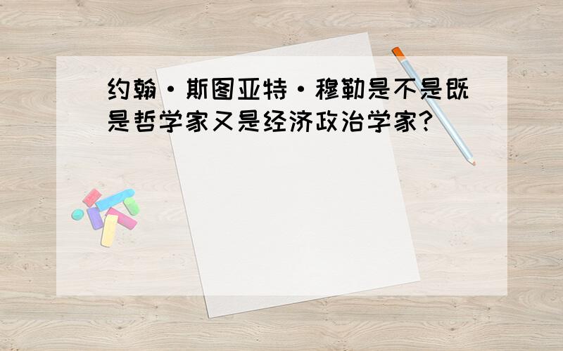 约翰·斯图亚特·穆勒是不是既是哲学家又是经济政治学家?