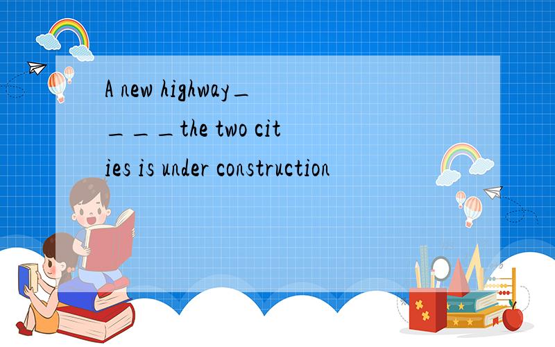 A new highway____the two cities is under construction