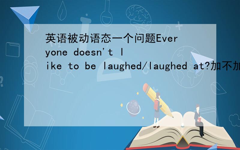 英语被动语态一个问题Everyone doesn't like to be laughed/laughed at?加不加