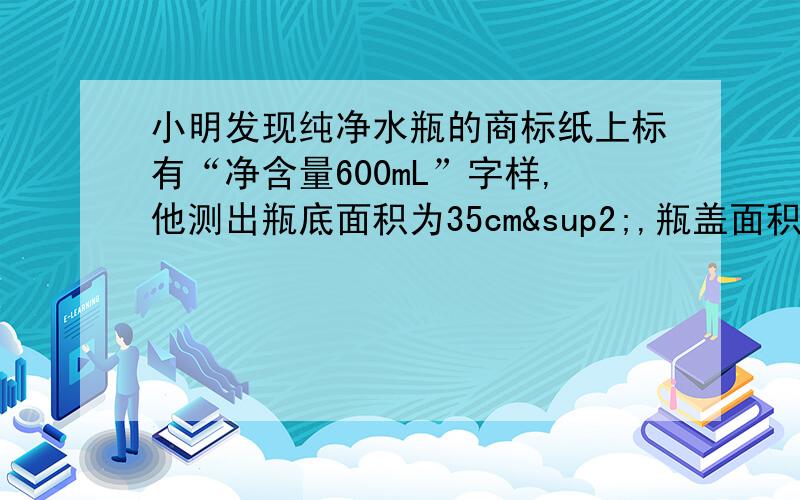 小明发现纯净水瓶的商标纸上标有“净含量600mL”字样,他测出瓶底面积为35cm²,瓶盖面积为7cm²