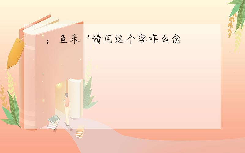 ；鱼禾‘请问这个字咋么念