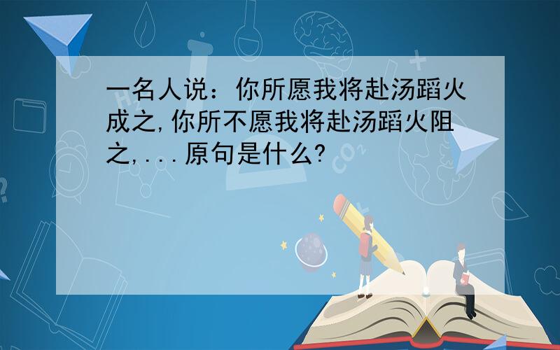 一名人说：你所愿我将赴汤蹈火成之,你所不愿我将赴汤蹈火阻之,...原句是什么?