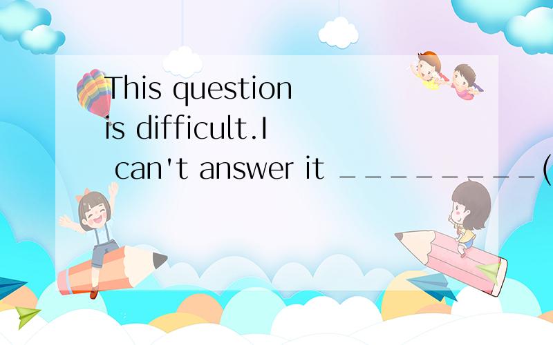 This question is difficult.I can't answer it ________(easy).