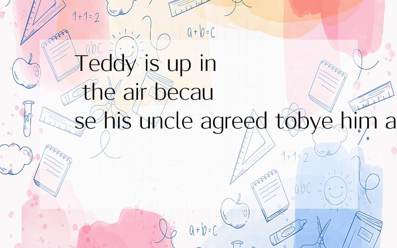 Teddy is up in the air because his uncle agreed tobye him an