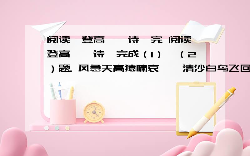 阅读《登高》一诗,完 阅读《登高》一诗,完成（1）、（2）题. 风急天高猿啸哀,渚清沙白鸟飞回.无边落木萧萧下,不尽长江