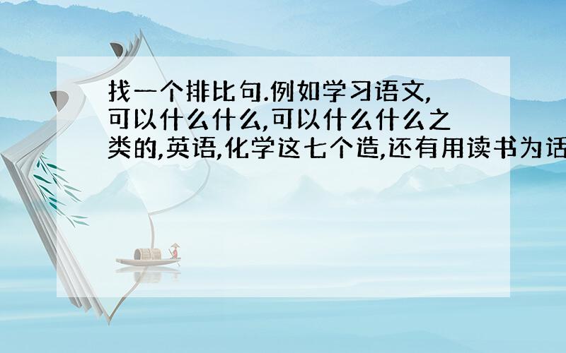 找一个排比句.例如学习语文,可以什么什么,可以什么什么之类的,英语,化学这七个造,还有用读书为话题写一篇作文,怎么写?