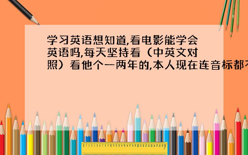 学习英语想知道,看电影能学会英语吗,每天坚持看（中英文对照）看他个一两年的,本人现在连音标都不会打算学会音标后再看,看的