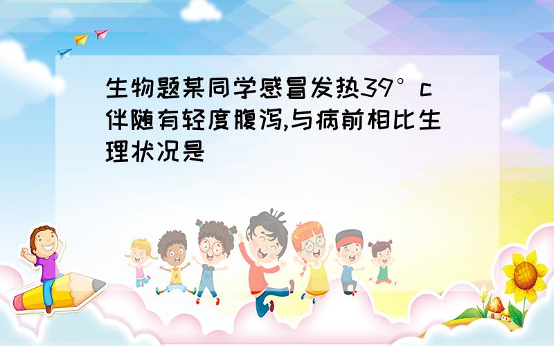 生物题某同学感冒发热39°c伴随有轻度腹泻,与病前相比生理状况是