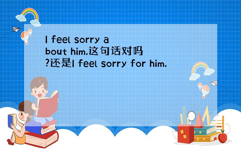 I feel sorry about him.这句话对吗?还是I feel sorry for him.