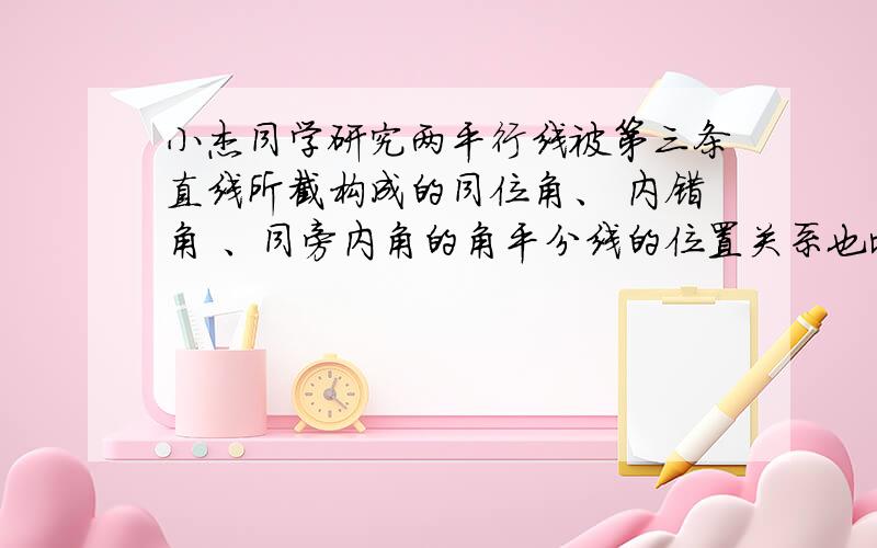 小杰同学研究两平行线被第三条直线所截构成的同位角、 内错角 、同旁内角的角平分线的位置关系也比较特殊,你也有同样的发现么