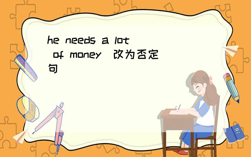 he needs a lot of money(改为否定句)