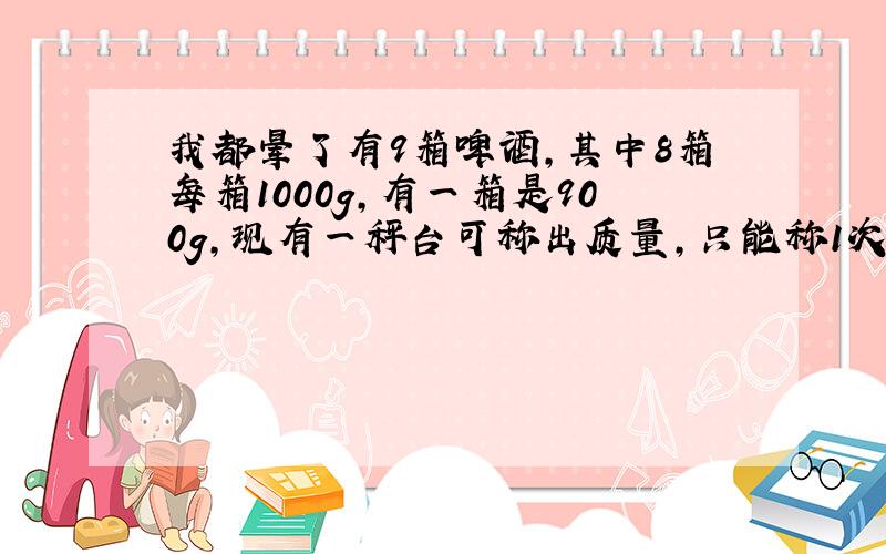 我都晕了有9箱啤酒,其中8箱每箱1000g,有一箱是900g,现有一秤台可称出质量,只能称1次,请你把900g的那箱找出