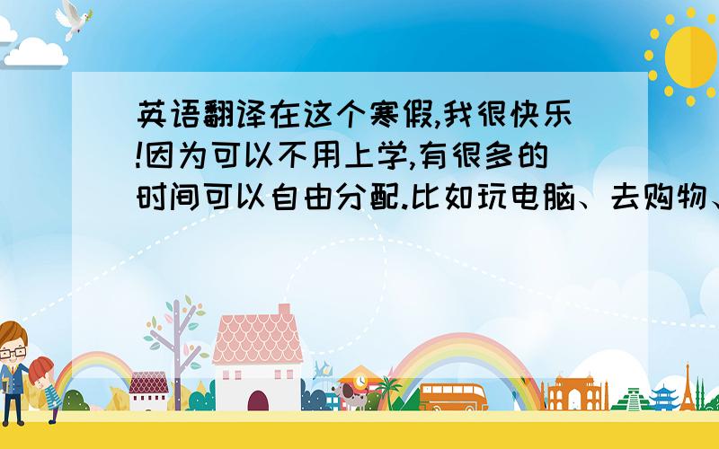 英语翻译在这个寒假,我很快乐!因为可以不用上学,有很多的时间可以自由分配.比如玩电脑、去购物、看电视.在新年,我和我的家