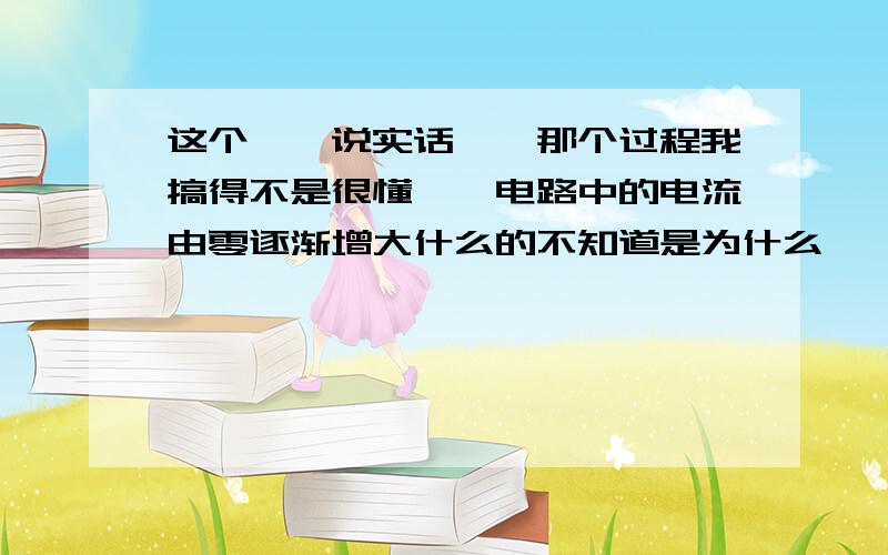 这个……说实话……那个过程我搞得不是很懂……电路中的电流由零逐渐增大什么的不知道是为什么……