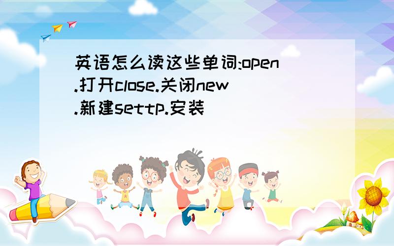 英语怎么读这些单词:open.打开close.关闭new.新建settp.安装