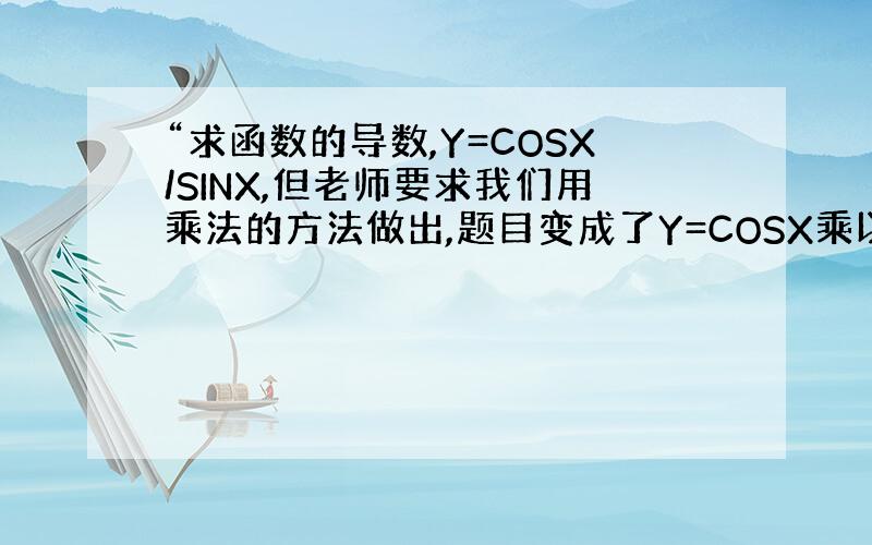 “求函数的导数,Y=COSX/SINX,但老师要求我们用乘法的方法做出,题目变成了Y=COSX乘以SINX^(-1),这